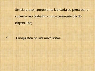 Sentiu prazer, autoestima lapidada ao perceber o  sucesso seu trabalho como consequência do  objeto lido;   Conquistou-se um novo leitor. 