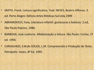 SMITH, Frank. Leitura significativa, Trad. NEVES, Beatriz Affonso. 3. ed. Porto Alegre: Editora Artes Médicas Sul Ltda.1999 ABRAMOVICH, Fany. Literatura infantil: gostosuras e bobices. 2.ed, São Paulo:Papiros, 1986. BARBOSA, José Juvêncio. Alfabetização e leitura. São Paulo: Cortez, 2ª ed. 1994. CARVALHGO, S.W.de SOUZA, L.M. Compreensão e Produção de Texto. Petrópolis: Vozes, 8ª Ed, 1995. 
