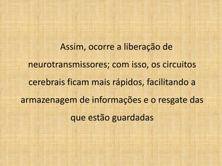 Assim, ocorre a liberação de neurotransmissores; com isso, os circuitos cerebrais ficam mais rápidos, facilitando a armazenagem de informações e o resgate das que estão guardadas 