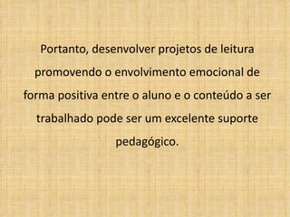 Portanto, desenvolver projetos de leitura promovendo o envolvimento emocional de forma positiva entre o aluno e o conteúdo a ser trabalhado pode ser um excelente suporte pedagógico. 