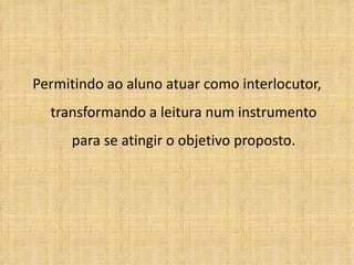 Permitindo ao aluno atuar como interlocutor, transformando a leitura num instrumento para se atingir o objetivo proposto. 