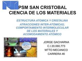 PSM SAN CRISTOBAL
CIENCIA DE LOS MATERIALES
ESTRUCTURA ATOMICA Y CRISTALINA
ATRACCIONES INTER-ATÓMICAS;
COMPORTAMIENTO INTERMOLECULAR
DE LOS MATERIALES Y
ACOMODAMIENTO ATÓMICO
JORGE GACHARNA
C.I 20.060.773
MTTO MECANICO
CARRERA 46
 