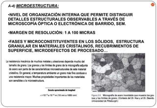 A-4) MICROESTRUCTURA:

•NIVEL DE ORGANIZACIÓN INTERNA QUE PERMITE DISTINGUIR
DETALLES ESTRUCTURALES OBSERVABLES A TRAVÉS DE
MICROSCOPÍA ÓPTICA O ELECTRÓNICA DE BARRIDO, SEM.
•MARGEN DE RESOLUCIÓN: 1 A 100 MICRAS
•FASES Y MICROCONSTITUYENTES EN LOS SÓLIDOS, ESTRUCTURA
GRANULAR EN MATERIALES CRISTALINOS, RECUBRIMIENTOS DE
SUPERFICIE, MICRODEFECTOS DE PROCESADO…

31

 
