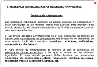 47

3.- Materiales Industriales: Grupos Principales y Propiedades.

Familias y tipos de materiales

Los materiales industriales alcanzan un amplio espectro de aplicaciones y
están constituidos de las materias primas más diversas. Para proceder a su
estudio sistemático es necesario establecer unas familias de acuerdo con unos
criterios preestablecidos.
a) Un criterio aceptado universalmente es el que singulariza las familias en
función de la naturaleza de los componentes mas simples de los materiales. En
este sentido habla de materiales: metálicos, cerámicos, poliméricos,
compuestos y electrónicos.
b) Otro criterio de diferenciación de familias es por la semejanza de
propiedades físicas específicas a las que se aplican en las diversas
ingenierías. En este sentido podemos definir familias con propiedades
mecánicas, de conducción eléctrica, magnéticas, térmicas, nucleares,
resistencia frente a la corrosión, ópticas, etc.

 