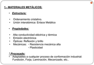 53

1.- MATERIALES METÁLICOS:
• Estructura:
•
•

Ordenamiento cristalino.
Unión interatómica: Enlace Metálico

• Propiedades:
•
•
•
•

Alta conductividad eléctrica y térmica
Emisión electrónica
Ópticas: Reflexión y brillo
Mecánicas: ▫ Resistencia mecánica alta
▫ Plasticidad

* Procesado:
• Adaptables a cualquier proceso de conformación industrial:
Fundición, Forja, Laminación, Mecanizado, etc..

 