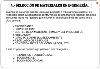 4.- Selección de materiales en ingeniería.
Cuande se pretende diseñar un nuevo producto o mejorar uno existente, es
necesario elegir sus materiales contituyentes de una manera racional, teniendo
en cuenta todos los factores que influyen el el producto final así como en su
ciclo de vida:
• PROPIEDADES
• DISPONIBILIDAD
• COSTES DE LA MATERIAS PRIMAS Y DEL PROCESO DE
FABRICACIÓN
• IMPACTO SOBRE EL MEDIO AMBIENTE
• RECICLADO DE RESIDUOS
• CONDICIONANTES DEL CONSUMIDOR, ETC.
Estas exigencias pueden agruparse en tres categorias:
1. CIENTIFICO-TECNOLÓGICAS.
2. ECONÓMICAS.
3. SOCIO-ECOLÓGICAS.

86

 