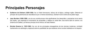 Principales Personajes 
● Guillermo de Ockham (1285-1350): fue un fraile franciscano, teórico de la lógica y teólogo inglés. Defendía el 
principio de la parsimonia (la naturaleza es por sí misma económica). Ockham murió víctima de la peste negra. 
● Jean Buridan (1300-1358): una de sus contribuciones más significativas fue desarrollar y popularizar de la teoría 
del Ímpetu, que explicaba el movimiento de proyectiles y objetos en caída libre. Esa teoría abrió el camino a la 
dinámica de Galileo y al famoso principio de la Inercia, de Isaac Newton. 
● Nicolás Oresme (c. 1323-1382): fue uno de los principales propagadores de las ciencias modernas, combatió 
fuertemente a la astrología y especuló sobre la posibilidad de que existieran otros mundos habitados en el espacio. 
 