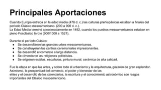 Principales Aportaciones 
Cuando Europa entraba en la edad media (476 d. c.) las culturas prehispánicas estaban a finales del 
período Clásico mesoamericano. (200 a 900 d. c.). 
La Edad Media terminó aproximadamente en 1492, cuando los pueblos mesoamericanos estaban en 
pleno Posclásico tardío (900/1000 a 1521). 
Durante el período Clásico: 
● Se desarrollaron las grandes urbes mesoamericanas. 
● Se construyeron los centros ceremoniales impresionantes. 
● Se desarrolló el comercio a larga distancia. 
● Se cimentaron las religiones politeístas. 
● Se erigieron estelas, esculturas, pintura mural, cerámica de alta calidad. 
Fue la etapa en que las artes, y sobre todo el urbanismo y la arquitectura, gozaron de gran esplendor. 
Asimismo, la prosperidad del comercio, el poder y bienestar de las 
elites y el desarrollo de los calendarios, la escritura y el conocimiento astronómico son rasgos 
importantes del Clásico mesoamericano. 
 