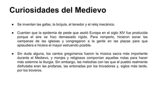 Curiosidades del Medievo 
● Se inventan las gafas, la brújula, el tenedor y el reloj mecánico. 
● Cuentan que la epidemia de peste que asoló Europa en el siglo XIV fue producida 
porque el aire se hizo demasiado rígido. Para romperlo, hicieron sonar las 
campanas de las iglesias y congregaron a la gente en las plazas para que 
aplaudiera e hiciera el mayor estruendo posible. 
● Sin duda alguna, los cantos gregorianos fueron la música sacra más importante 
durante el Medievo, y monjes y religiosos componían aquellas notas para hacer 
más solemne la liturgia. Sin embargo, las melodías con las que el pueblo realmente 
disfrutaba eran las profanas, las entonadas por los trovadores y, siglos más tarde, 
por los troveros. 
 