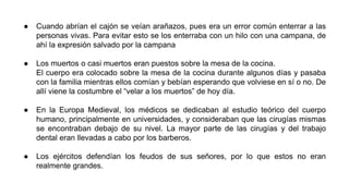 ● Cuando abrían el cajón se veían arañazos, pues era un error común enterrar a las 
personas vivas. Para evitar esto se los enterraba con un hilo con una campana, de 
ahí la expresión salvado por la campana 
● Los muertos o casi muertos eran puestos sobre la mesa de la cocina. 
El cuerpo era colocado sobre la mesa de la cocina durante algunos días y pasaba 
con la familia mientras ellos comían y bebían esperando que volviese en sí o no. De 
allí viene la costumbre el “velar a los muertos” de hoy día. 
● En la Europa Medieval, los médicos se dedicaban al estudio teórico del cuerpo 
humano, principalmente en universidades, y consideraban que las cirugías mismas 
se encontraban debajo de su nivel. La mayor parte de las cirugías y del trabajo 
dental eran llevadas a cabo por los barberos. 
● Los ejércitos defendían los feudos de sus señores, por lo que estos no eran 
realmente grandes. 
 