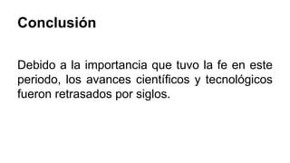 Conclusión 
Debido a la importancia que tuvo la fe en este 
periodo, los avances científicos y tecnológicos 
fueron retrasados por siglos. 
 