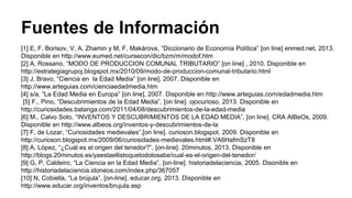 Fuentes de Información 
[1] E, F, Borisov, V, A, Zhamin y M, F, Makárova, “Diccionario de Economía Política” [on line] enmed.net, 2013. 
Disponible en http://www.eumed.net/cursecon/dic/bzm/m/modof.htm 
[2] A, Rossano, “MODO DE PRODUCCION COMUNAL TRIBUTARIO” [on line] , 2010. Disponible en 
http://estrategiagrupoj.blogspot.mx/2010/09/modo-de-produccion-comunal-tributario.html 
[3] J, Bravo, “Ciencia en la Edad Media” [on line], 2007. Disponible en 
http://www.arteguias.com/cienciaedadmedia.htm 
[4] s/a, “La Edad Media en Europa” [on line], 2007. Disponible en http://www.arteguias.com/edadmedia.htm 
[5] F., Pino, “Descubrimientos de la Edad Media”, [on line]. ojocurioso, 2013. Disponible en 
http://curiosidades.batanga.com/2011/04/08/descubrimientos-de-la-edad-media 
[6] M., Calvo Soto, “INVENTOS Y DESCUBRIMIENTOS DE LA EDAD MEDIA”, [on line]. CRA AlBeOs, 2009. 
Disponible en http://www.albeos.org/inventos-y-descubrimientos-de-la 
[7] F, de Lozar, “Curiosidades medievales”,[on line]. curioson.blogspot, 2009. Disponible en 
http://curioson.blogspot.mx/2009/06/curiosidades-medievales.html#.VA6HafmSzT8 
[8] A, López, “¿Cuál es el origen del tenedor?”, [on-line]. 20minutos, 2013. Disponible en 
http://blogs.20minutos.es/yaestaellistoquetodolosabe/cual-es-el-origen-del-tenedor/ 
[9] G, P, Caldeiro, “La Ciencia en la Edad Media”, [on-line]. historiadelaciencia, 2005. Disonible en 
http://historiadelaciencia.idoneos.com/index.php/367057 
[10] N, Cobiella, “La brújula”, [on-line]. educar.org, 2013. Disponible en 
http://www.educar.org/inventos/brujula.asp 
