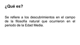 ¿Qué es? 
Se refiere a los descubrimientos en el campo 
de la filosofía natural que ocurrieron en el 
periodo de la Edad Media. 
 