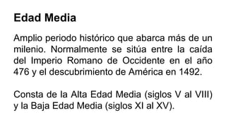 Edad Media 
Amplio periodo histórico que abarca más de un 
milenio. Normalmente se sitúa entre la caída 
del Imperio Romano de Occidente en el año 
476 y el descubrimiento de América en 1492. 
Consta de la Alta Edad Media (siglos V al VIII) 
y la Baja Edad Media (siglos XI al XV). 
 