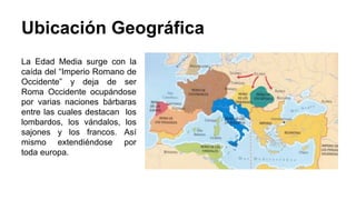 Ubicación Geográfica 
La Edad Media surge con la 
caída del “Imperio Romano de 
Occidente” y deja de ser 
Roma Occidente ocupándose 
por varias naciones bárbaras 
entre las cuales destacan los 
lombardos, los vándalos, los 
sajones y los francos. Así 
mismo extendiéndose por 
toda europa. 
 