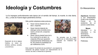 Ideología y Costumbres 
La fe impregna profundamente esta época (en el sentido del tiempo, la muerte, la vida diaria, 
etc.), y todo se mueve según parámetros divinos. 
Sólo podrán adoptarse estas posturas: 
● Hacer ciencia desde la fe, es 
decir, creyendo. 
● Hacer ciencia tratando de 
distinguir entre el ámbito de la 
razón y el de la fe. (creyendo 
también) 
● Hacer ciencia desde fuera de la 
fe y contra la fe, es decir, no 
creyendo (Pero por oposición 
necesariamente refiriéndose a la 
fe). No existía la posibilidad de 
ser indiferente a la fe. 
Esto ocasionó "el período de oscurantismo", una especie de 
involución del género humano (un estancamiento de la 
ciencia, las artes, el desarrollo en general). 
Expansión de de la Iglesia 
Católica en todos los 
ámbitos: políticos, sociales 
y económicos. 
Se pensaba que la magia 
podría ser un instrumento para 
entender los misterios del 
cosmos. 
En Mesoamérica 
Zapotecas: Adoraban 
a sus antepasados 
(Culto a los muertos). 
Creían en la 
existencia de un 
paraíso subterráneo. 
Mayas: 
Adoraban a la 
naturaleza y los 
fenómenos 
atmosféricos. 
Hacían sacrificios. 
Politeístas. 
 