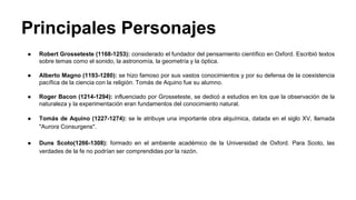 Principales Personajes 
● Robert Grosseteste (1168-1253): considerado el fundador del pensamiento científico en Oxford. Escribió textos 
sobre temas como el sonido, la astronomía, la geometría y la óptica. 
● Alberto Magno (1193-1280): se hizo famoso por sus vastos conocimientos y por su defensa de la coexistencia 
pacífica de la ciencia con la religión. Tomás de Aquino fue su alumno. 
● Roger Bacon (1214-1294): influenciado por Grosseteste, se dedicó a estudios en los que la observación de la 
naturaleza y la experimentación eran fundamentos del conocimiento natural. 
● Tomás de Aquino (1227-1274): se le atribuye una importante obra alquímica, datada en el siglo XV, llamada 
"Aurora Consurgens". 
● Duns Scoto(1266-1308): formado en el ambiente académico de la Universidad de Oxford. Para Scoto, las 
verdades de la fe no podrían ser comprendidas por la razón. 
 