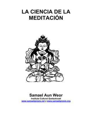 LA CIENCIA DE LA
  MEDITACIÓN




      Samael Aun Weor
       Instituto Cultural Quetzalcoatl
www.samaelgnosis.net y www.samaelgnosis.org
 