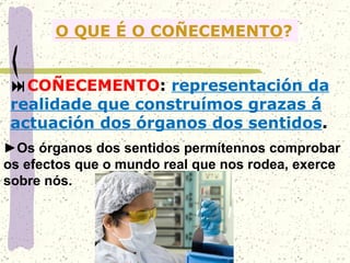 O QUE É O COÑECEMENTO ?  COÑECEMENTO :  representación da realidade que construímos grazas á actuación dos órganos dos sentidos . ► Os órganos dos sentidos permítennos comprobar os efectos que o mundo real que nos rodea, exerce sobre nós. 