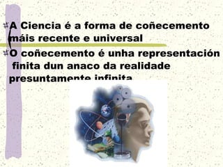 A Ciencia é a forma de coñecemento máis recente e universal O coñecemento é unha representación  finita dun anaco da realidade presuntamente infinita 