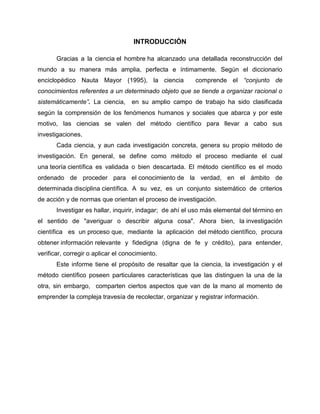INTRODUCCIÓN
Gracias a la ciencia el hombre ha alcanzado una detallada reconstrucción del
mundo a su manera más amplia, perfecta e íntimamente. Según el diccionario
enciclopédico Nauta Mayor (1995), la ciencia comprende el “conjunto de
conocimientos referentes a un determinado objeto que se tiende a organizar racional o
sistemáticamente”. La ciencia, en su amplio campo de trabajo ha sido clasificada
según la comprensión de los fenómenos humanos y sociales que abarca y por este
motivo, las ciencias se valen del método científico para llevar a cabo sus
investigaciones.
Cada ciencia, y aun cada investigación concreta, genera su propio método de
investigación. En general, se define como método el proceso mediante el cual
una teoría científica es validada o bien descartada. El método científico es el modo
ordenado de proceder para el conocimiento de la verdad, en el ámbito de
determinada disciplina científica. A su vez, es un conjunto sistemático de criterios
de acción y de normas que orientan el proceso de investigación.
Investigar es hallar, inquirir, indagar; de ahí el uso más elemental del término en
el sentido de "averiguar o describir alguna cosa". Ahora bien, la investigación
científica es un proceso que, mediante la aplicación del método científico, procura
obtener información relevante y fidedigna (digna de fe y crédito), para entender,
verificar, corregir o aplicar el conocimiento.
Este informe tiene el propósito de resaltar que la ciencia, la investigación y el
método científico poseen particulares características que las distinguen la una de la
otra, sin embargo, comparten ciertos aspectos que van de la mano al momento de
emprender la compleja travesía de recolectar, organizar y registrar información.
 