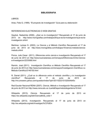 BIBLIOGRAFIA
LIBROS:
Arias, Fidia G. (1999). “El proyecto de investigación” Guía para su elaboración
REFERENCIAS ELECTRONICAS O WEB GRAFIAS
Gayduk, Nadezhda (2006). ¿Qué es la investigación? Recuperado el 17 de junio de
2013 en http://www.monografias.com/trabajos35/que-es-la-investigacion/que-es-la-
investigacion.shtml
Martinez, Larissa G. (2003). La Ciencia y el Método Científico Recuperado el 17 de
junio de 2013 en http://www.monografias.com/trabajos14/ciencia-metodo/ciencia-
metodo.shtml
Ponce, Julio Cesar (2011). Diferencias entre ciencia e investigación Recuperado el 17
de junio de 2013 en http://www.buenastareas.com/ensayos/Diferencias-Entre-Ciencia-
e-Investigacion/2233068.html
Ramón, José (2011). Investigación Científica vs Método Científico Recuperado el 17
de junio de 2013 en http://www.buenastareas.com/ensayos/Investigacion-Cientifica-v-s-
Metodo-Cientifico/2146150.html
R, Daniel (2011). ¿Cuál es la diferencia entre el método científico y la investigación
científica? Recuperado el 17 de junio de 2013 en
http://mx.answers.yahoo.com/question/index?qid=20110223151520AAtI45v
Red Escolar Nacional RENA (2007). Ciencia, Método e Investigación Recuperado el 17
de junio de 2013 en http://www.rena.edu.ve /cuartaEtapa/metodologia/tema19.html
Wikipedia (2013). Ciencia. Recuperado el 17 de junio de 2013 en
https://es.wikipedia.org/wiki/Ciencia#cite_note-1
Wikipedia (2013). Investigación. Recuperado el 17 de junio de 2013 en
http://es.wikipedia.org/wiki/Investigaci%C3%B3n
 