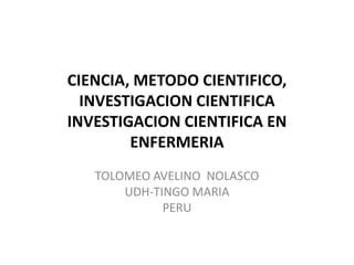CIENCIA, METODO CIENTIFICO,
INVESTIGACION CIENTIFICA
INVESTIGACION CIENTIFICA EN
ENFERMERIA
TOLOMEO AVELINO NOLASCO
UDH-TINGO MARIA
PERU
 