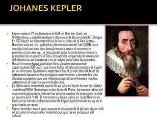  Kepler nació el 27 de diciembre de 1571, en Weil der Stadt, en
  Württemberg, y estudió teología y clásicas en la Universidad de Tübingen.
  En 1612 Kepler se hizo matemático de los estados de la Alta Austria.
  Mientras vivía en Linz, publicó su Harmonices mundi, Libri (1619), cuya
  sección final contiene otro descubrimiento sobre el movimiento
  planetario (tercera ley): la relación del cubo de la distancia media (o
  promedio) de un planeta al Sol y el cuadrado del periodo de revolución
  del planeta es una constante y es la misma para todos los planetas.
 Hacia la misma época publicó un libro, Epitome astronomiae
  copernicanae (1618-1621), que reúne todos los descubrimientos de Kepler
  en un solo tomo. Igualmente importante fue el primer libro de texto de
  astronomía basado en los principios copernicanos, y durante las tres
  décadas siguientes tuvo una influencia capital convirtiendo a muchos
  astrónomos al copernicanismo kepleriano.
 La última obra importante aparecida en vida de Kepler fueron las Tablas
  rudolfinas (1625). Basándose en los datos de Brahe, las nuevas tablas del
  movimiento planetario reducen los errores medios de la posición real de
  un planeta de 5 °a 10'. El matemático y físico inglés sir Isaac Newton se
  basó en las teorías y observaciones de Kepler para formular su ley de la
  gravitación universal.
 Kepler también realizó aportaciones en el campo de la óptica y desarrolló
  un sistema infinitesimal en matemáticas, que fue un antecesor del
 