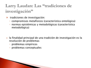  tradiciones de investigación:
    ◦ compromisos metafísicos (característica ontológica)
    ◦ normas epistémicas y metodológicas (característica
      metodológica)



   la finalidad principal de una tradición de investigación es la
    resolución de problemas
    ◦ problemas empíricos
    ◦ problemas conceptuales
 