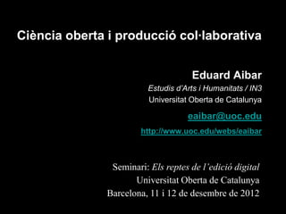 Ciència oberta i producció col·laborativa


                                      Eduard Aibar
                          Estudis d’Arts i Humanitats / IN3
                          Universitat Oberta de Catalunya

                                     eaibar@uoc.edu
                        http://www.uoc.edu/webs/eaibar



                Seminari: Els reptes de l’edició digital
                      Universitat Oberta de Catalunya
               Barcelona, 11 i 12 de desembre de 2012
 
