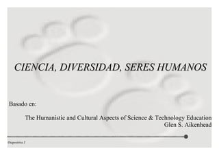 CIENCIA, DIVERSIDAD, SERES HUMANOS Basado en: The Humanistic and Cultural Aspects of Science & Technology Education Glen S. Aikenhead 
