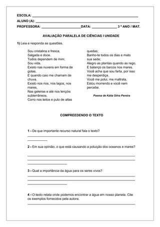 ESCOLA: ___________________________________________________________ 
ALUNO (A): __________________________________________________________ 
PROFESSORA: ______________________DATA: ______________ 3 º ANO / MAT. 
AVALIAÇÃO PARALELA DE CIÊNCIAS I UNIDADE 
1) Leia e responda as questões. 
Sou cristalina e fresca, 
Salgada e doce. 
Todos dependem de mim; 
Sou vida. 
Existo nas nuvens em forma de 
gotas, 
E quando caio me chamam de 
chuva. 
Existo nos rios, nos lagos, nos 
mares, 
Nas geleiras e até nos lençóis 
subterrâneos. 
Corro nos leitos e pulo de altas 
quedas; 
Banho-te todos os dias e mato 
sua sede; 
Alegro as plantas quando as rego, 
E balanço os barcos nos mares. 
Você acha que sou farta, por isso 
me desperdiça. 
Você me polui, me maltrata. 
Estou morrendo e você nem 
percebe. 
Poema de Kátia Silva Pereira 
COMPREEDENDO O TEXTO 
1 - De que importante recurso natural fala o texto? 
____________________________________________________________ 
___________ 
2 - Em sua opinião, o que está causando a poluição dos oceanos e mares? 
____________________________________________________________ 
____________________________________________________________ 
______________________ 
3 - Qual a importância da água para os seres vivos? 
____________________________________________________________ 
____________________________________________________________ 
______________________ 
4 - O texto relata onde podemos encontrar a água em nosso planeta. Cite 
os exemplos fornecidos pela autora. 
____________________________________________________________ 
 