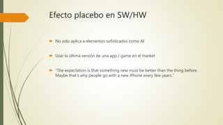 Efecto placebo en SW/HW
 No solo aplica a elementos sofisticados como AI
 Usar la última versión de una app / game en el market
 “The expectation is that something new must be better than the thing before.
Maybe that’s why people go with a new iPhone every few years.”
 