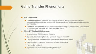 Game Transfer Phenomena
 90’s: Tetris Effect
 “El efecto Tetris es la habilidad de cualquier actividad, a la que una persona haya
dedicado suficiente tiempo, de controlar los pensamientos, imágenes mentales y sueños
del individuo.”
 “Nintendo hallucinations: A new phenomenological entity.” Spence, Sean A. (Irish Journal
of Psychological Medicine, Vol 10(2), Jun 1993, 98-99.)
 2011: GTP Studies (1600 gamers)
 Unable to stop thinking about the game
 Expect that something from the game will happen in real life
 Display confusion between video game events and real life events
 Have impulses to perform something as in the video game
 Have verbal outbursts
 Experience voluntary and involuntary behaviours.
 
