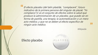 “
”
El efecto placebo (del latín placēbō, “complaceré”, futuro
indicativo de la primera persona del singular de placeō “Yo
complazco”)1 es el conjunto de efectos sobre la salud que
produce la administración de un placebo, que puede ser en
forma de pastilla, una terapia, la automedicación o un mero
acto médico, y que no se deben al efecto específico de
ningún acto médico.
Wikipedia
Efecto placebo
 