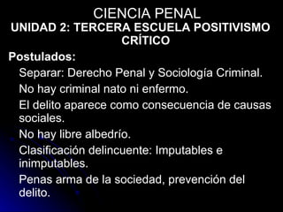 UNIDAD 2: TERCERA ESCUELA POSITIVISMO CRÍTICO Postulados: Separar: Derecho Penal y Sociología Criminal. No hay criminal nato ni enfermo. El delito aparece como consecuencia de causas sociales. No hay libre albedrío. Clasificación delincuente: Imputables e inimputables. Penas arma de la sociedad, prevención del delito. CIENCIA PENAL 