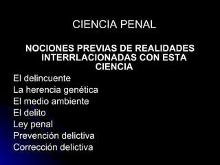 NOCIONES PREVIAS DE REALIDADES INTERRLACIONADAS CON ESTA CIENCIA El delincuente La herencia genética El medio ambiente El delito Ley penal Prevención delictiva Corrección delictiva CIENCIA PENAL 
