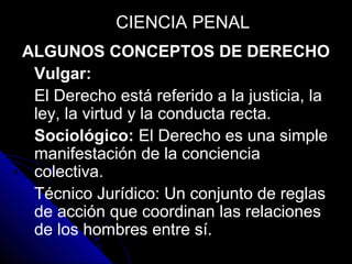ALGUNOS CONCEPTOS DE DERECHO
Vulgar:
El Derecho está referido a la justicia, la
ley, la virtud y la conducta recta.
Sociológico: El Derecho es una simple
manifestación de la conciencia
colectiva.
Técnico Jurídico: Un conjunto de reglas
de acción que coordinan las relaciones
de los hombres entre sí.
CIENCIA PENALCIENCIA PENAL
 