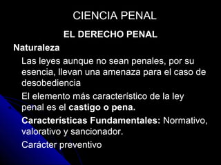 EL DERECHO PENAL
Naturaleza
Las leyes aunque no sean penales, por su
esencia, llevan una amenaza para el caso de
desobediencia
El elemento más característico de la ley
penal es el castigo o pena.
Características Fundamentales: Normativo,
valorativo y sancionador.
Carácter preventivo
CIENCIA PENALCIENCIA PENAL
 