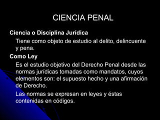 Ciencia o Disciplina Jurídica
Tiene como objeto de estudio al delito, delincuente
y pena.
Como Ley
Es el estudio objetivo del Derecho Penal desde las
normas jurídicas tomadas como mandatos, cuyos
elementos son: el supuesto hecho y una afirmación
de Derecho.
Las normas se expresan en leyes y éstas
contenidas en códigos.
CIENCIA PENALCIENCIA PENAL
 