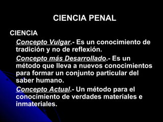CIENCIA
Concepto Vulgar.- Es un conocimiento de
tradición y no de reflexión.
Concepto más Desarrollado.- Es un
método que lleva a nuevos conocimientos
para formar un conjunto particular del
saber humano.
Concepto Actual.- Un método para el
conocimiento de verdades materiales e
inmateriales.
CIENCIA PENAL
 