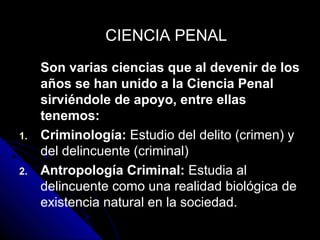 Son varias ciencias que al devenir de los
años se han unido a la Ciencia Penal
sirviéndole de apoyo, entre ellas
tenemos:
1. Criminología: Estudio del delito (crimen) y
del delincuente (criminal)
2. Antropología Criminal: Estudia al
delincuente como una realidad biológica de
existencia natural en la sociedad.
CIENCIA PENALCIENCIA PENAL
 