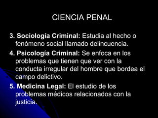 3. Sociología Criminal: Estudia al hecho o
fenómeno social llamado delincuencia.
4. Psicología Criminal: Se enfoca en los
problemas que tienen que ver con la
conducta irregular del hombre que bordea el
campo delictivo.
5. Medicina Legal: El estudio de los
problemas médicos relacionados con la
justicia.
CIENCIA PENALCIENCIA PENAL
 