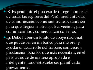 18. Es prudente el proceso de integración física
de todas las regiones del Perú, mediante vías
de comunicación como son trenes y también
para que lleguen a otros países vecinos, para
comunicarnos y comercializar con ellos.
 19. Debe haber un fondo de apoyo nacional,
que puede ser en un banco para mejorar y
ayudar el desarrollo del trabajo, comercio y
producción para los que más necesitan, en el
país, aunque de manera apropiada e
inteligente, todo esto debe ser planificado
previamente.
 