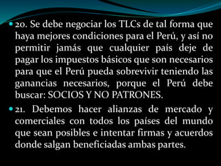  20. Se debe negociar los TLCs de tal forma que
haya mejores condiciones para el Perú, y así no
permitir jamás que cualquier país deje de
pagar los impuestos básicos que son necesarios
para que el Perú pueda sobrevivir teniendo las
ganancias necesarios, porque el Perú debe
buscar: SOCIOS Y NO PATRONES.
 21. Debemos hacer alianzas de mercado y
comerciales con todos los países del mundo
que sean posibles e intentar firmas y acuerdos
donde salgan beneficiadas ambas partes.
 