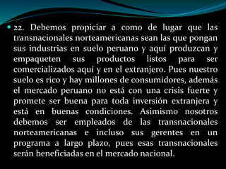  22. Debemos propiciar a como de lugar que las
transnacionales norteamericanas sean las que pongan
sus industrias en suelo peruano y aquí produzcan y
empaqueten sus productos listos para ser
comercializados aquí y en el extranjero. Pues nuestro
suelo es rico y hay millones de consumidores, además
el mercado peruano no está con una crisis fuerte y
promete ser buena para toda inversión extranjera y
está en buenas condiciones. Asimismo nosotros
debemos ser empleados de las transnacionales
norteamericanas e incluso sus gerentes en un
programa a largo plazo, pues esas transnacionales
serán beneficiadas en el mercado nacional.
 