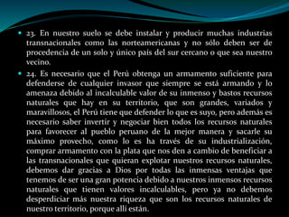 23. En nuestro suelo se debe instalar y producir muchas industrias
transnacionales como las norteamericanas y no sólo deben ser de
procedencia de un solo y único país del sur cercano o que sea nuestro
vecino.
 24. Es necesario que el Perú obtenga un armamento suficiente para
defenderse de cualquier invasor que siempre se está armando y lo
amenaza debido al incalculable valor de su inmenso y bastos recursos
naturales que hay en su territorio, que son grandes, variados y
maravillosos, el Perú tiene que defender lo que es suyo, pero además es
necesario saber invertir y negociar bien todos los recursos naturales
para favorecer al pueblo peruano de la mejor manera y sacarle su
máximo provecho, como lo es ha través de su industrialización,
comprar armamento con la plata que nos den a cambio de beneficiar a
las transnacionales que quieran explotar nuestros recursos naturales,
debemos dar gracias a Dios por todas las inmensas ventajas que
tenemos de ser una gran potencia debido a nuestros inmensos recursos
naturales que tienen valores incalculables, pero ya no debemos
desperdiciar más nuestra riqueza que son los recursos naturales de
nuestro territorio, porque allí están.
 