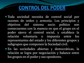  Toda sociedad necesita de control social por
razones de orden y armonía. Los principios y
objetivos del sistema socio político son
consecuentes con la manera en que el grupo en el
poder ejerce el control social, y establece la
relación voluntaria o impuesta entre los
representantes del estado y los diferentes grupos y
subgrupos que componen la Sociedad civil.
 En las sociedades abiertas y democráticas, la
relación se logra por negociación y balance entre
los grupos en el poder y sus opositores.
 