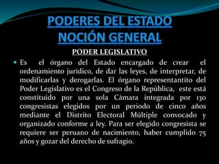 PODER LEGISLATIVO
 Es el órgano del Estado encargado de crear el
ordenamiento jurídico, de dar las leyes, de interpretar, de
modificarlas y derogarlas. El órgano representantito del
Poder Legislativo es el Congreso de la República, este está
constituido por una sola Cámara integrada por 130
congresistas elegidos por un periodo de cinco años
mediante el Distrito Electoral Múltiple convocado y
organizado conforme a ley. Para ser elegido congresista se
requiere ser peruano de nacimiento, haber cumplido 75
años y gozar del derecho de sufragio.
 