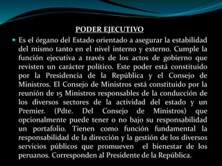 PODER EJECUTIVO
 Es el órgano del Estado orientado a asegurar la estabilidad
del mismo tanto en el nivel interno y externo. Cumple la
función ejecutiva a través de los actos de gobierno que
revisten un carácter político. Este poder está constituido
por la Presidencia de la República y el Consejo de
Ministros. El Consejo de Ministros está constituido por la
reunión de 15 Ministros responsables de la conducción de
los diversos sectores de la actividad del estado y un
Premier. (Pdte. Del Consejo de Ministros) que
opcionalmente puede tener o no bajo su responsabilidad
un portafolio. Tienen como función fundamental la
responsabilidad de la dirección y la gestión de los diversos
servicios públicos que promueven el bienestar de los
peruanos. Corresponden al Presidente de la República.
 